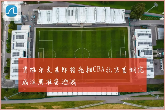 贾维尔麦基即将亮相CBA北京首钢完成注册准备迎战