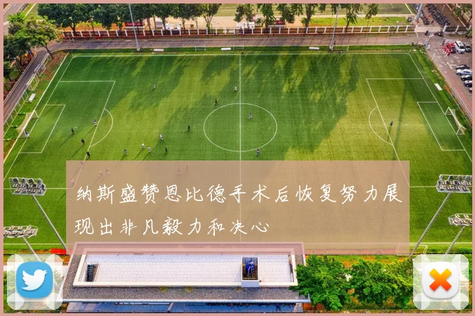 纳斯盛赞恩比德手术后恢复努力展现出非凡毅力和决心