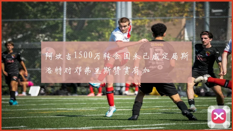 阿坎吉1500万转会国米已成定局斯洛特对邓弗里斯赞赏有加