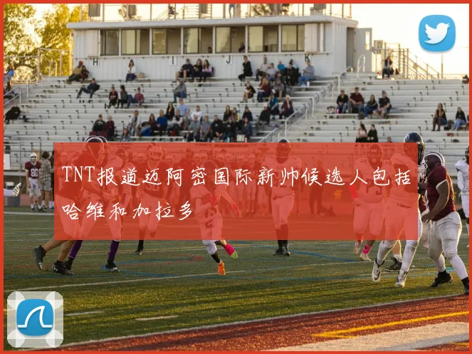 TNT报道迈阿密国际新帅候选人包括哈维和加拉多
