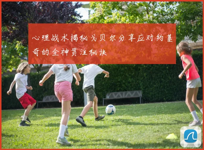 心理战术揭秘戈贝尔分享应对约基奇的全神贯注秘诀