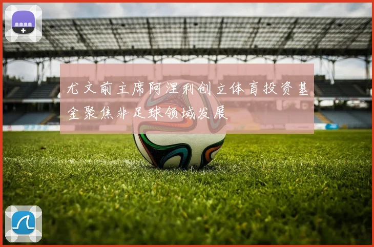 尤文前主席阿涅利创立体育投资基金聚焦非足球领域发展