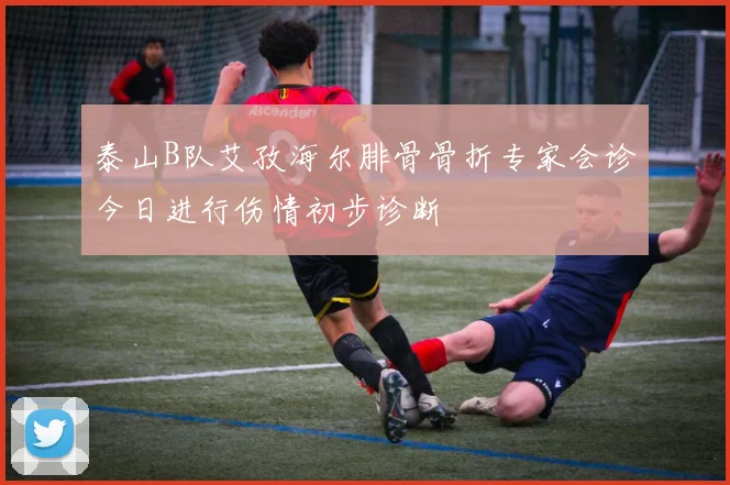 泰山B队艾孜海尔腓骨骨折专家会诊今日进行伤情初步诊断