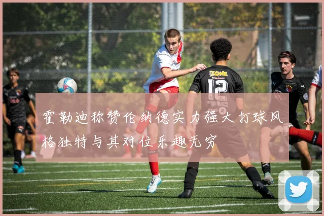 霍勒迪称赞伦纳德实力强大打球风格独特与其对位乐趣无穷