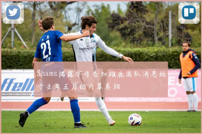 Shams揭露字母告知雄鹿离队消息始于去年五月的内幕真相