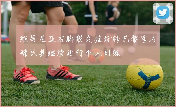 维蒂尼亚右脚跟炎症好转巴黎官方确认其继续进行个人训练