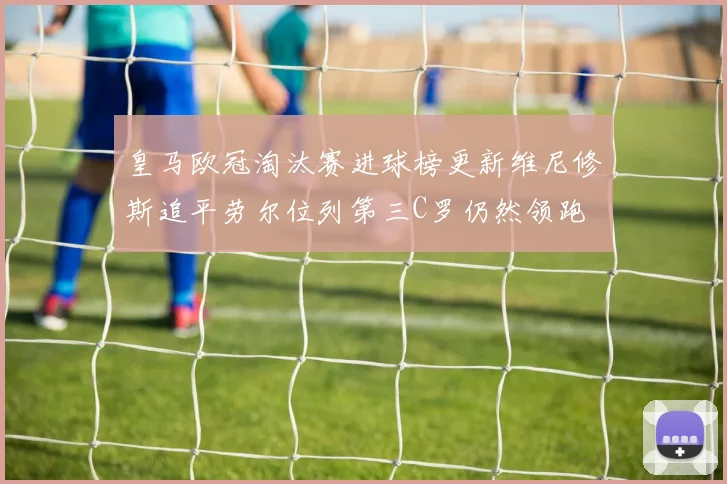 皇马欧冠淘汰赛进球榜更新维尼修斯追平劳尔位列第三C罗仍然领跑