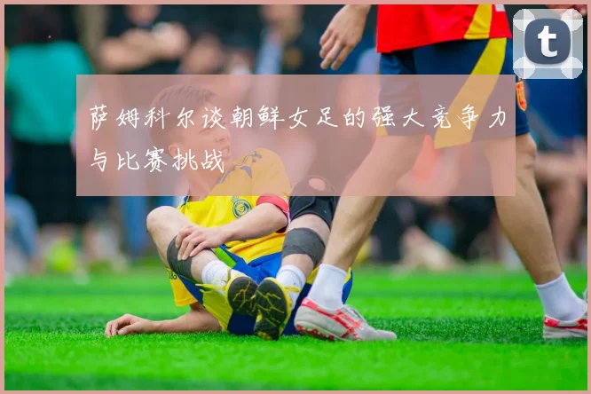 萨姆科尔谈朝鲜女足的强大竞争力与比赛挑战