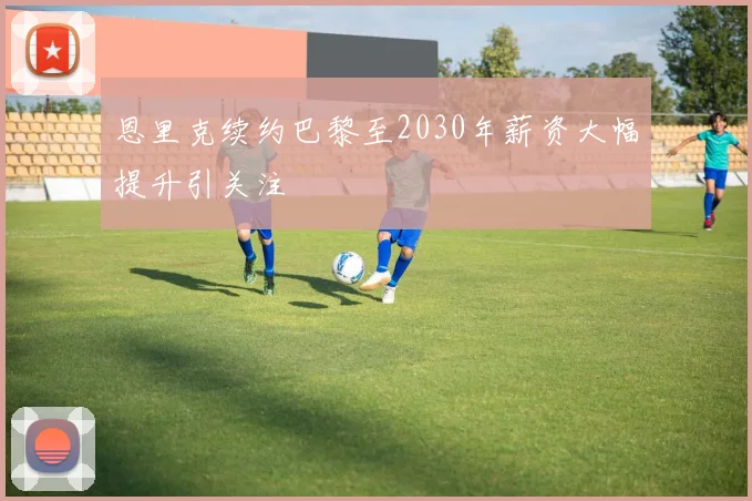 恩里克续约巴黎至2030年薪资大幅提升引关注