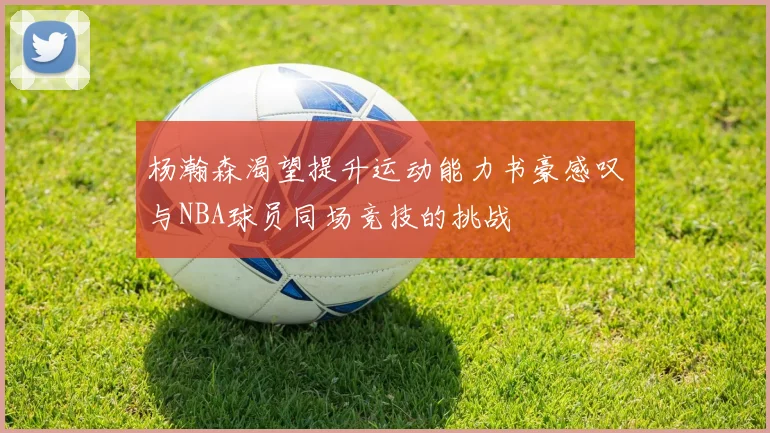 杨瀚森渴望提升运动能力书豪感叹与NBA球员同场竞技的挑战