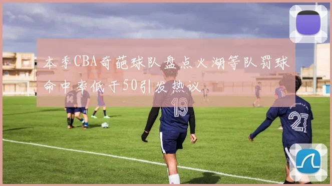本季CBA奇葩球队盘点火湖等队罚球命中率低于50引发热议