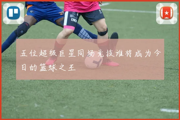五位超级巨星同场竞技谁将成为今日的篮球之王