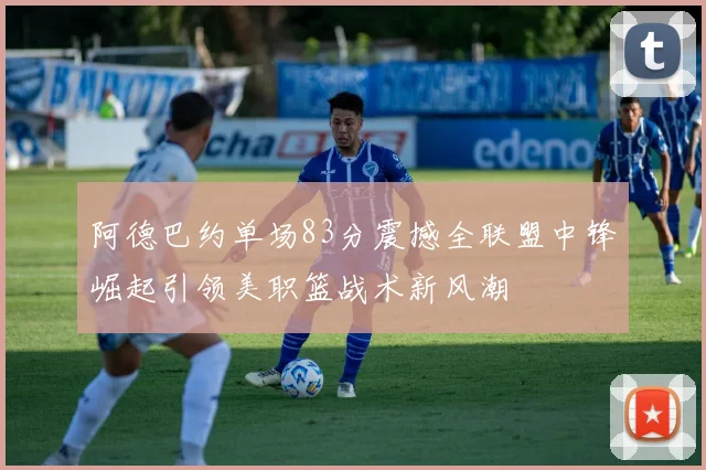 阿德巴约单场83分震撼全联盟中锋崛起引领美职篮战术新风潮